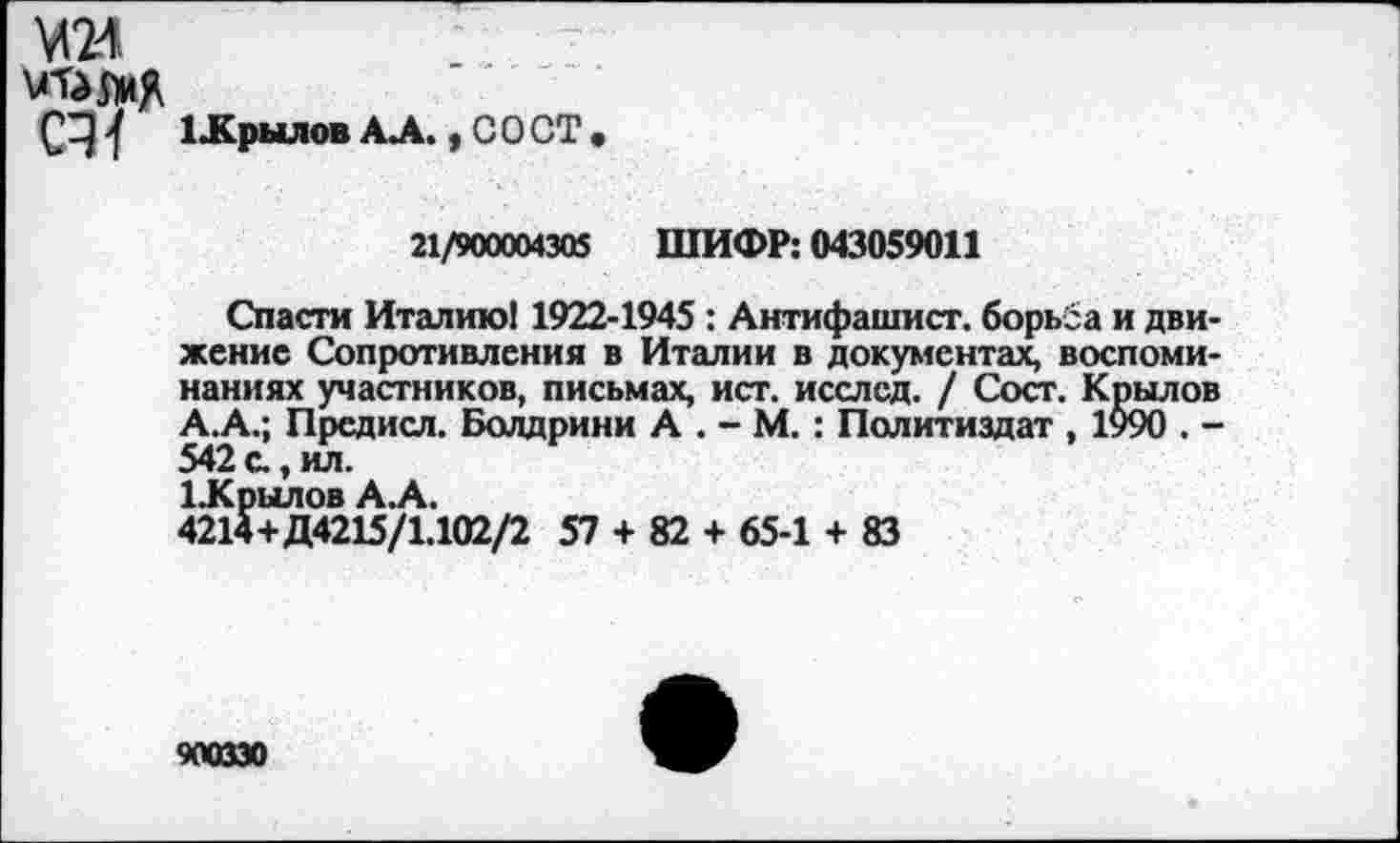 ﻿М24
мтамд
ЦСрылов АЛ. , С О СТ
21/900004305 ШИФР: 043059011
Спасти Италию! 1922-1945 : Антифашист, борьба и движение Сопротивления в Италии в документах, воспоминаниях участников, письмах, ист. исслсд. / Сост. Крылов А.А.; Предисл. Болдрини А . - М. : Политиздат , 1990 . -542 с., ил.
ЦСрылов А.А.
4214+Д4215/1.102/2 57 + 82 + 65-1 + 83
900330